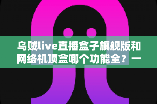 乌贼live直播盒子旗舰版和网络机顶盒哪个功能全？一文读懂两大设备的功能差异与选购指南