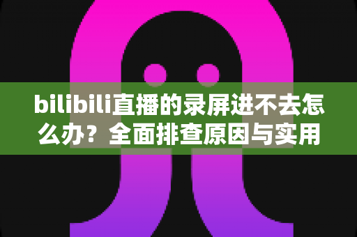 bilibili直播的录屏进不去怎么办?全面排查原因与实用解决指南 bilibili直播的录屏进不去怎么办?全面排查原因与实用解决指南