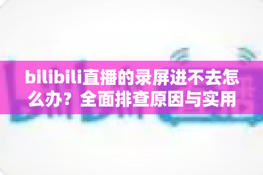 bilibili直播的录屏进不去怎么办?全面排查原因与实用解决指南 bilibili直播的录屏进不去怎么办?全面排查原因与实用解决指南