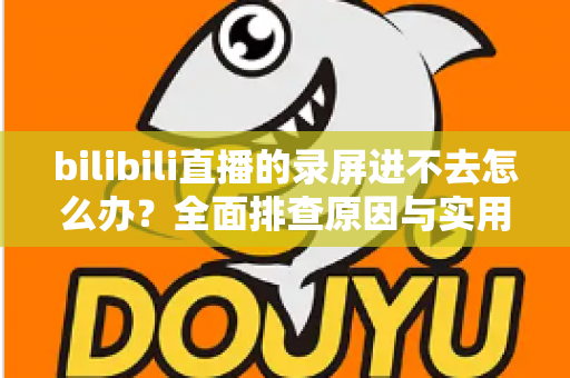 bilibili直播的录屏进不去怎么办？全面排查原因与实用解决指南