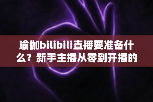 瑜伽bilibili直播要准备什么？新手主播从零到开播的完整装备与攻略清单