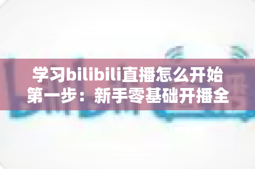 学习bilibili直播怎么开始第一步:新手零基础开播全攻略,助你快速开启直播之旅 学习bilibili直播怎么开始第一步:新手零基础开播全攻略,助你快速开启直播之旅