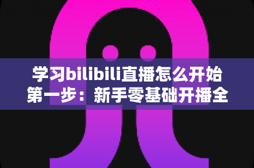 学习bilibili直播怎么开始第一步:新手零基础开播全攻略,助你快速开启直播之旅 学习bilibili直播怎么开始第一步:新手零基础开播全攻略,助你快速开启直播之旅