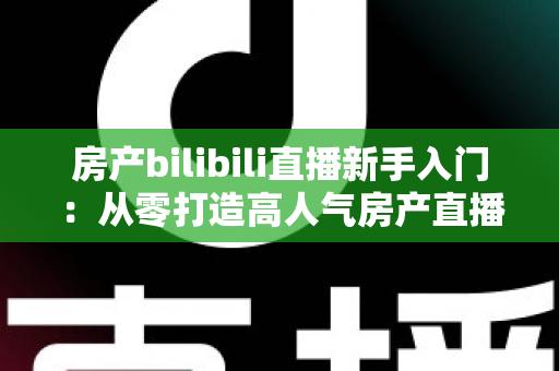 房产bilibili直播新手入门:从零打造高人气房产直播间的实战指南 房产bilibili直播新手入门:从零打造高人气房产直播间的实战指南