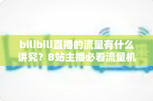 bilibili直播的流量有什么讲究？B站主播必看流量机制与涨流实战指南