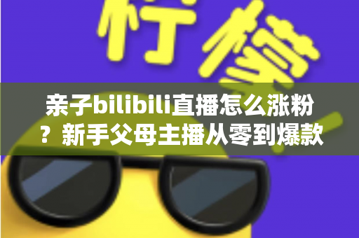 亲子bilibili直播怎么涨粉?新手父母主播从零到爆款的实战涨粉指南 亲子bilibili直播怎么涨粉?新手父母主播从零到爆款的实战涨粉指南