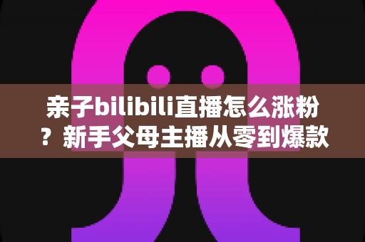亲子bilibili直播怎么涨粉?新手父母主播从零到爆款的实战涨粉指南 亲子bilibili直播怎么涨粉?新手父母主播从零到爆款的实战涨粉指南