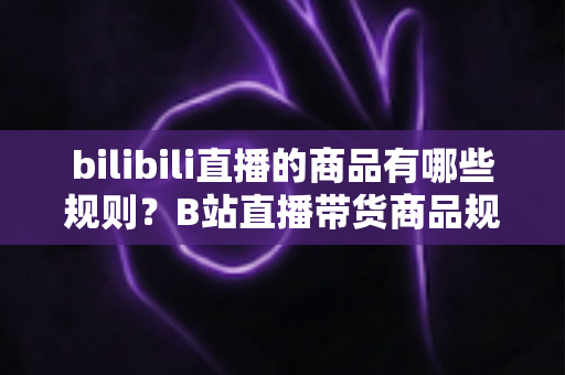 bilibili直播的商品有哪些规则?B站直播带货商品规范与合规运营全解析 bilibili直播的商品有哪些规则?B站直播带货商品规范与合规运营全解析