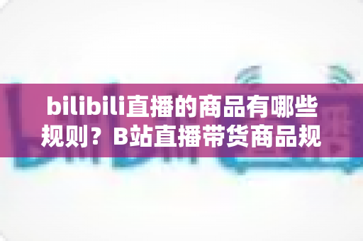 bilibili直播的商品有哪些规则？B站直播带货商品规范与合规运营全解析