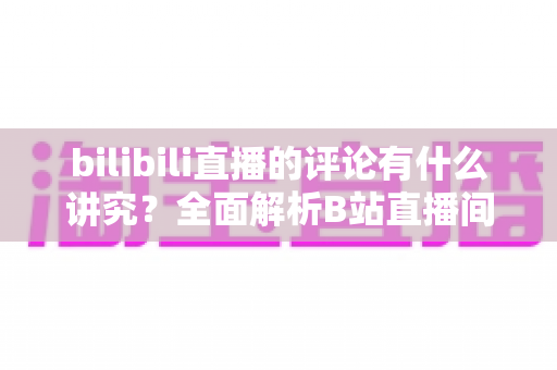 bilibili直播的评论有什么讲究？全面解析B站直播间弹幕礼仪与互动规则