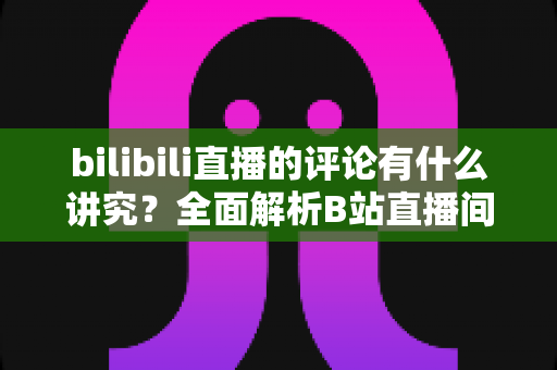 bilibili直播的评论有什么讲究？全面解析B站直播间弹幕礼仪与互动规则