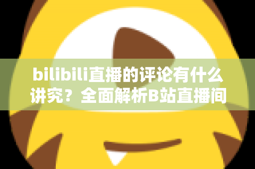 bilibili直播的评论有什么讲究？全面解析B站直播间弹幕礼仪与互动规则