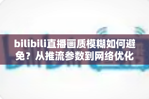 bilibili直播画质模糊如何避免？从推流参数到网络优化的全流程高清直播指南