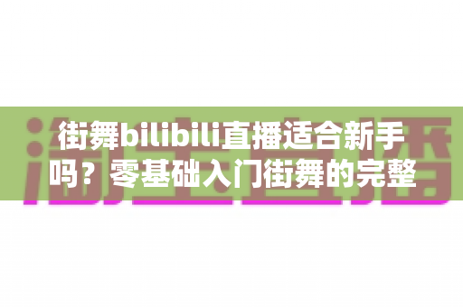 街舞bilibili直播适合新手吗？零基础入门街舞的完整指南与实用建议