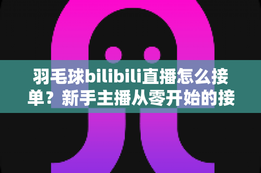 羽毛球bilibili直播怎么接单?新手主播从零开始的接单变现全攻略 羽毛球bilibili直播怎么接单?新手主播从零开始的接单变现全攻略
