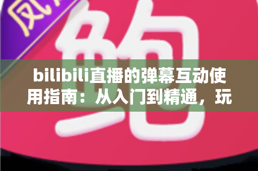 bilibili直播的弹幕互动使用指南：从入门到精通，玩转弹幕互动的完全攻略