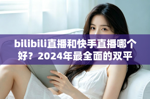 bilibili直播和快手直播哪个好？2024年最全面的双平台深度对比与选择指南