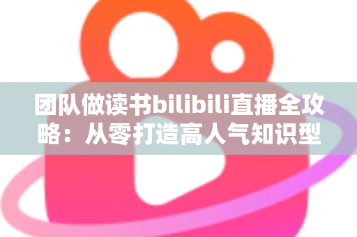 团队做读书bilibili直播全攻略：从零打造高人气知识型直播间的实战指南