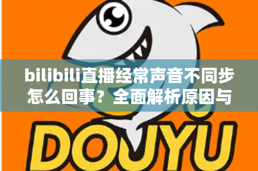bilibili直播经常声音不同步怎么回事?全面解析原因与实用解决方案大全 bilibili直播经常声音不同步怎么回事?全面解析原因与实用解决方案大全