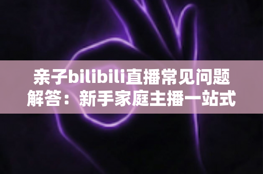 亲子bilibili直播常见问题解答:新手家庭主播一站式入门指南,助您轻松开启温馨直播之旅 亲子bilibili直播常见问题解答:新手家庭主播一站式入门指南,助您轻松开启温馨直播之旅