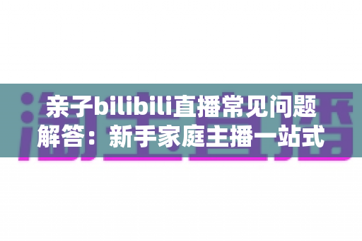 亲子bilibili直播常见问题解答：新手家庭主播一站式入门指南，助您轻松开启温馨直播之旅