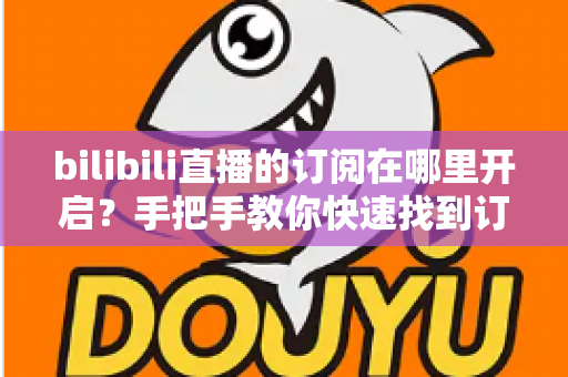 bilibili直播的订阅在哪里开启？手把手教你快速找到订阅入口的完整指南