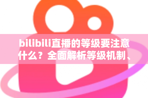 bilibili直播的等级要注意什么?全面解析等级机制、升级技巧与避坑指南 bilibili直播的等级要注意什么?全面解析等级机制、升级技巧与避坑指南