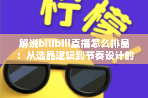 解说bilibili直播怎么排品：从选品逻辑到节奏设计的全流程实战指南