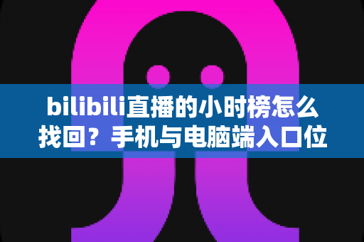 bilibili直播的小时榜怎么找回？手机与电脑端入口位置及分步操作全解析