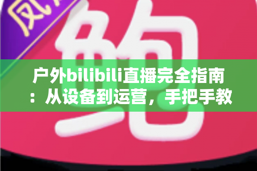 户外bilibili直播完全指南:从设备到运营,手把手教你打造高人气户外直播间 户外bilibili直播完全指南:从设备到运营,手把手教你打造高人气户外直播间