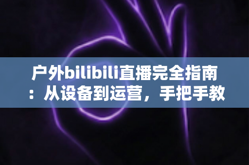 户外bilibili直播完全指南：从设备到运营，手把手教你打造高人气户外直播间