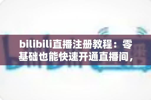 bilibili直播注册教程：零基础也能快速开通直播间，开启你的主播之路！