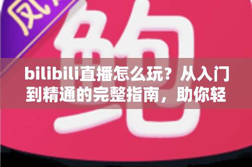 bilibili直播怎么玩?从入门到精通的完整指南,助你轻松玩转B站直播 bilibili直播怎么玩?从入门到精通的完整指南,助你轻松玩转B站直播
