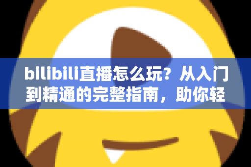 bilibili直播怎么玩？从入门到精通的完整指南，助你轻松玩转B站直播