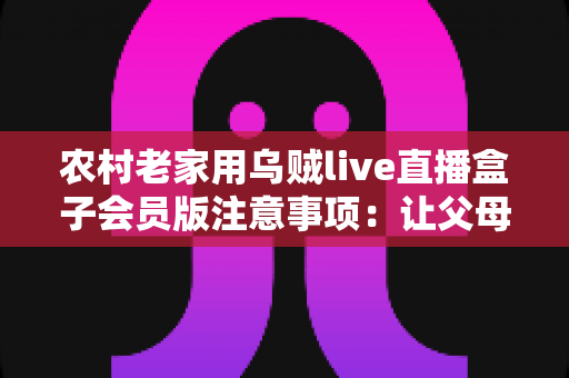 农村老家用乌贼live直播盒子会员版注意事项：让父母在家安心看直播的实用避坑指南