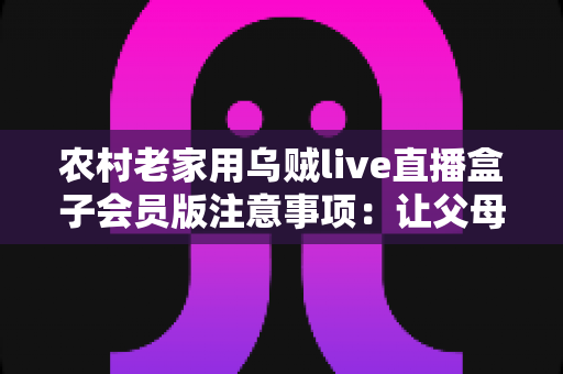 农村老家用乌贼live直播盒子会员版注意事项：让父母在家安心看直播的实用避坑指南