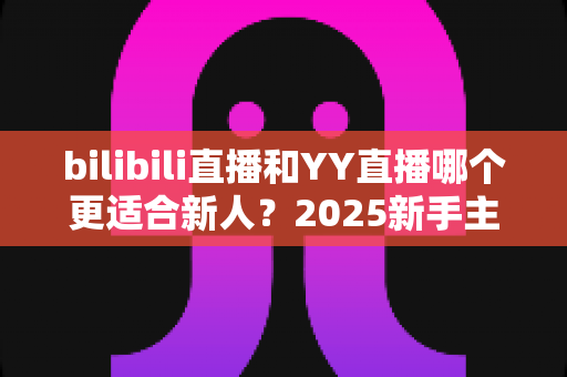 bilibili直播和YY直播哪个更适合新人?2025新手主播平台选择深度指南 bilibili直播和YY直播哪个更适合新人?2025新手主播平台选择深度指南