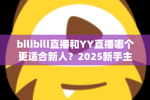 bilibili直播和YY直播哪个更适合新人？2025新手主播平台选择深度指南