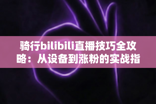 骑行bilibili直播技巧全攻略:从设备到涨粉的实战指南 骑行bilibili直播技巧全攻略:从设备到涨粉的实战指南
