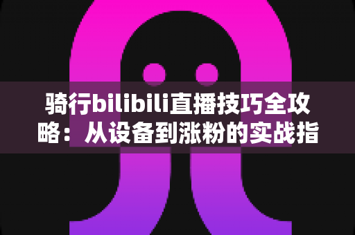 骑行bilibili直播技巧全攻略:从设备到涨粉的实战指南 骑行bilibili直播技巧全攻略:从设备到涨粉的实战指南
