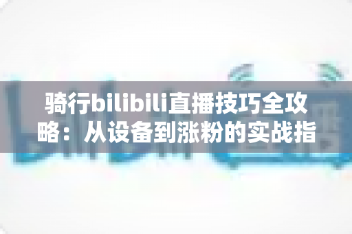 骑行bilibili直播技巧全攻略：从设备到涨粉的实战指南