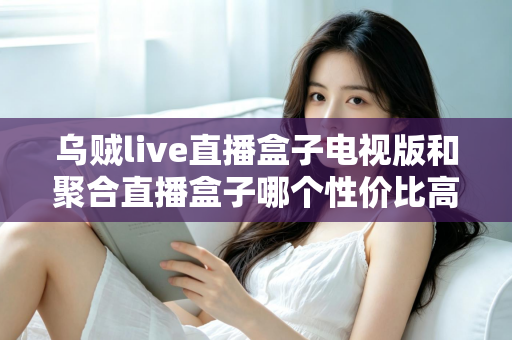 乌贼live直播盒子电视版和聚合直播盒子哪个性价比高?2025最新对比评测与高性价比选购指南 乌贼live直播盒子电视版和聚合直播盒子哪个性价比高?2025最新对比评测与高性价比选购指南