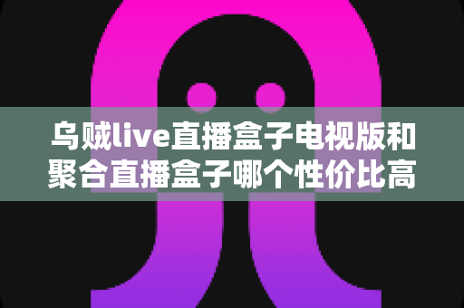 乌贼live直播盒子电视版和聚合直播盒子哪个性价比高?2025最新对比评测与高性价比选购指南 乌贼live直播盒子电视版和聚合直播盒子哪个性价比高?2025最新对比评测与高性价比选购指南