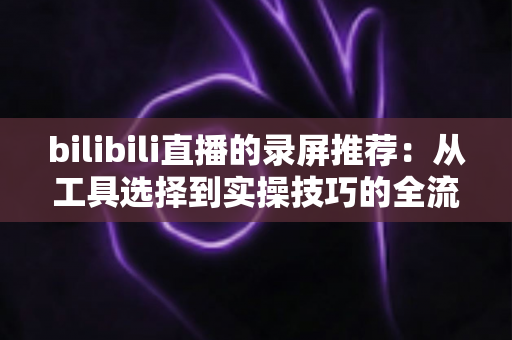 bilibili直播的录屏推荐:从工具选择到实操技巧的全流程录制指南 bilibili直播的录屏推荐:从工具选择到实操技巧的全流程录制指南