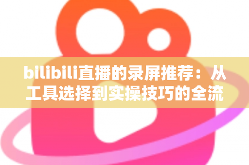 bilibili直播的录屏推荐:从工具选择到实操技巧的全流程录制指南 bilibili直播的录屏推荐:从工具选择到实操技巧的全流程录制指南