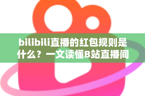 bilibili直播的红包规则是什么？一文读懂B站直播间红包玩法、领取条件与注意事项