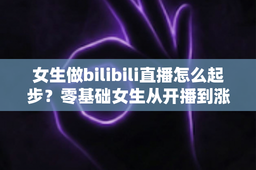 女生做bilibili直播怎么起步？零基础女生从开播到涨粉变现的全流程实战指南