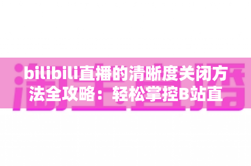 bilibili直播的清晰度关闭方法全攻略：轻松掌控B站直播画质设置，告别卡顿与流量焦虑