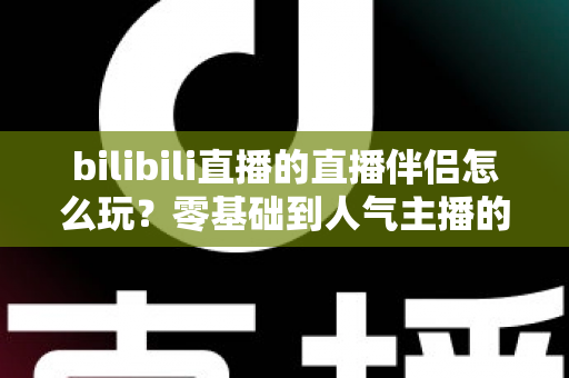 bilibili直播的直播伴侣怎么玩？零基础到人气主播的一篇全流程实战教程