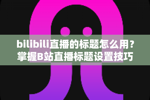 bilibili直播的标题怎么用？掌握B站直播标题设置技巧，让直播间人气快速提升